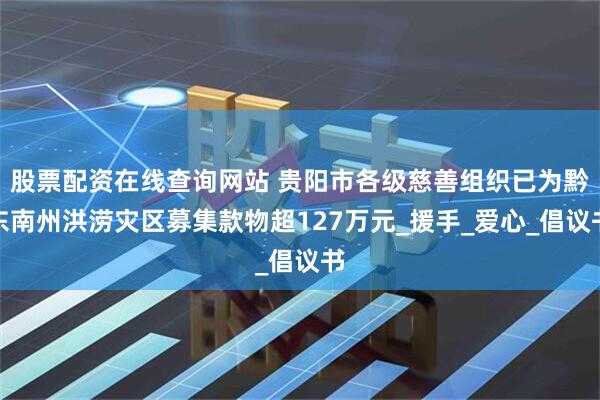 股票配资在线查询网站 贵阳市各级慈善组织已为黔东南州洪涝灾区募集款物超127万元_援手_爱心_倡议书