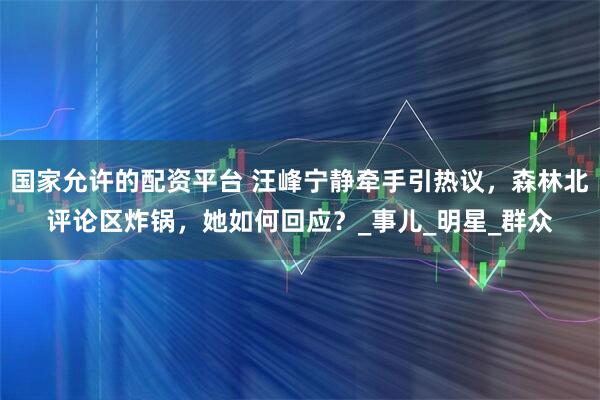 国家允许的配资平台 汪峰宁静牵手引热议，森林北评论区炸锅，她如何回应？_事儿_明星_群众
