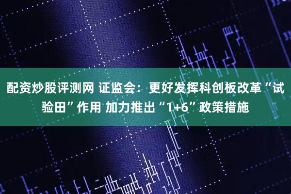 配资炒股评测网 证监会：更好发挥科创板改革“试验田”作用 加力推出“1+6”政策措施