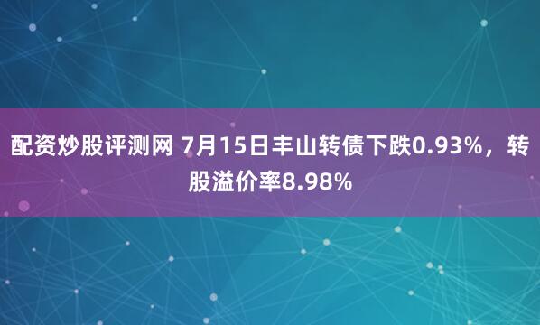 配资炒股评测网 7月15日丰山转债下跌0.93%，转股溢价率8.98%