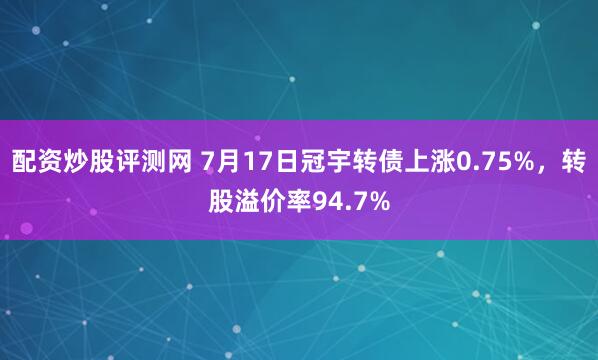 配资炒股评测网 7月17日冠宇转债上涨0.75%，转股溢价率94.7%