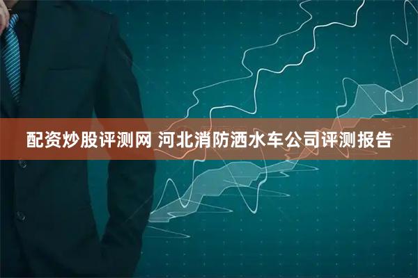 配资炒股评测网 河北消防洒水车公司评测报告