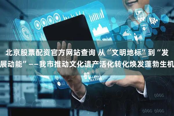 北京股票配资官方网站查询 从“文明地标”到“发展动能”——我市推动文化遗产活化转化焕发蓬勃生机