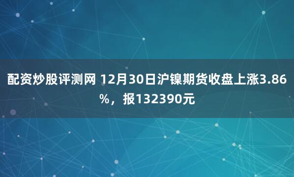 配资炒股评测网 12月30日沪镍期货收盘上涨3.86%，报132390元